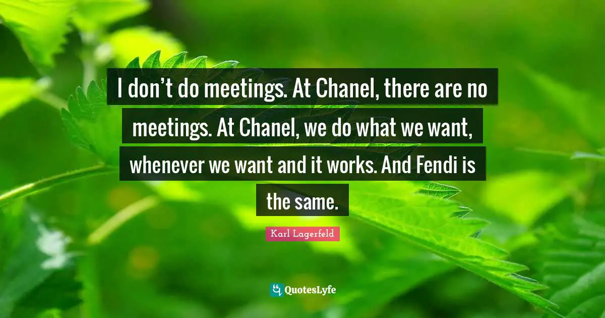 I don’t do meetings. At Chanel, there are no meetings. At Chanel, we do what we want, whenever we want and it works. And Fendi is the same.
