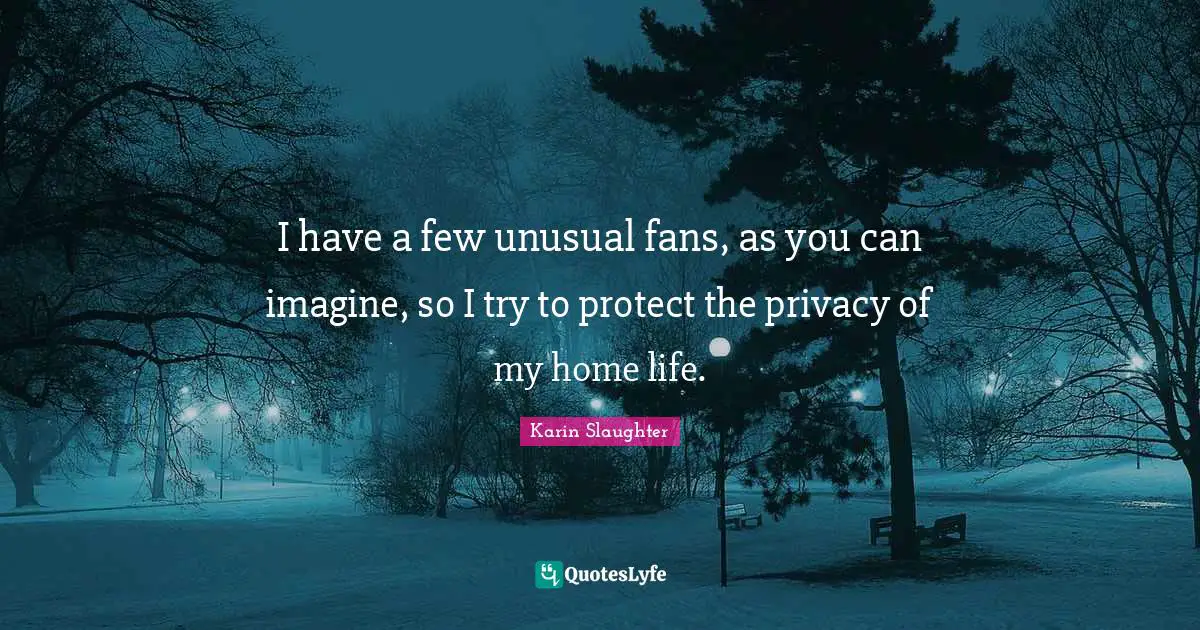 I have a few unusual fans, as you can imagine, so I try to protect the privacy of my home life.