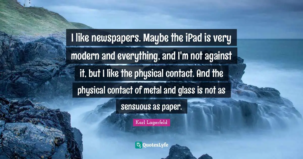 I like newspapers. Maybe the iPad is very modern and everything, and I'm not against it, but I like the physical contact. And the physical contact of metal and glass is not as sensuous as paper.