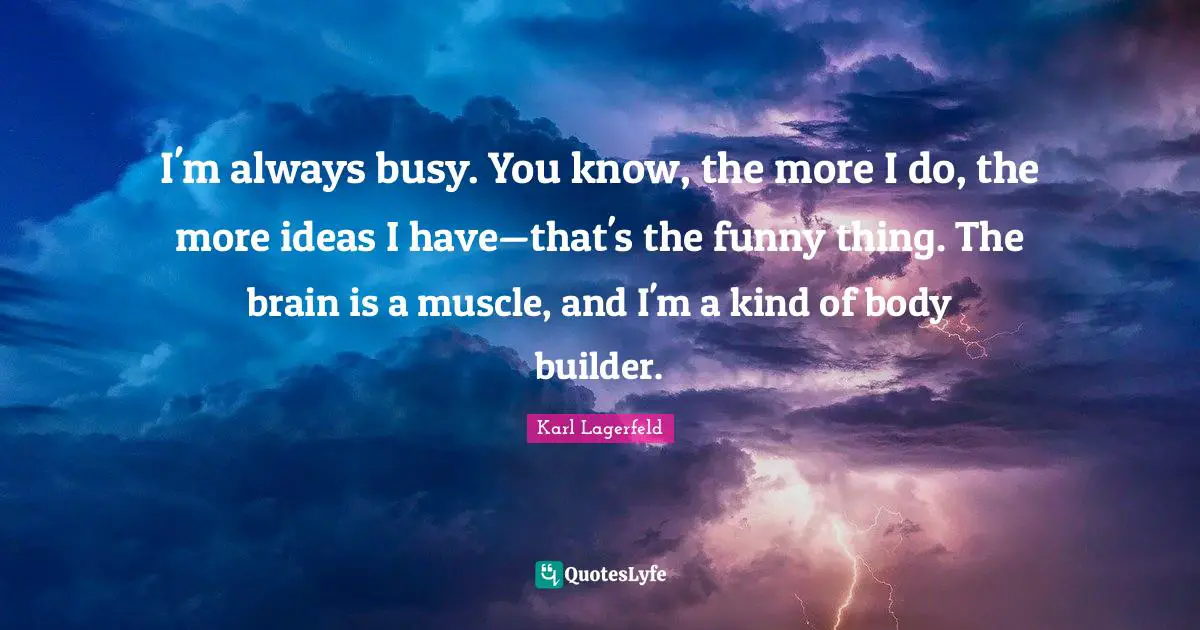 I'm always busy. You know, the more I do, the more ideas I have—that's the funny thing. The brain is a muscle, and I'm a kind of body builder.