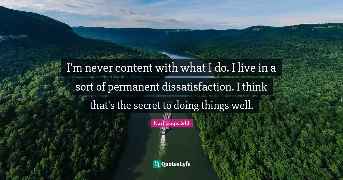 I'm never content with what I do. I live in a sort of permanent dissatisfaction. I think that's the secret to doing things well.