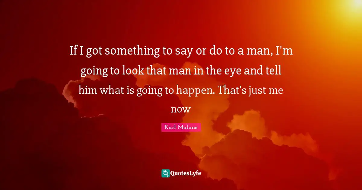 If I got something to say or do to a man, I'm going to look that man in the eye and tell him what is going to happen. That's just me now