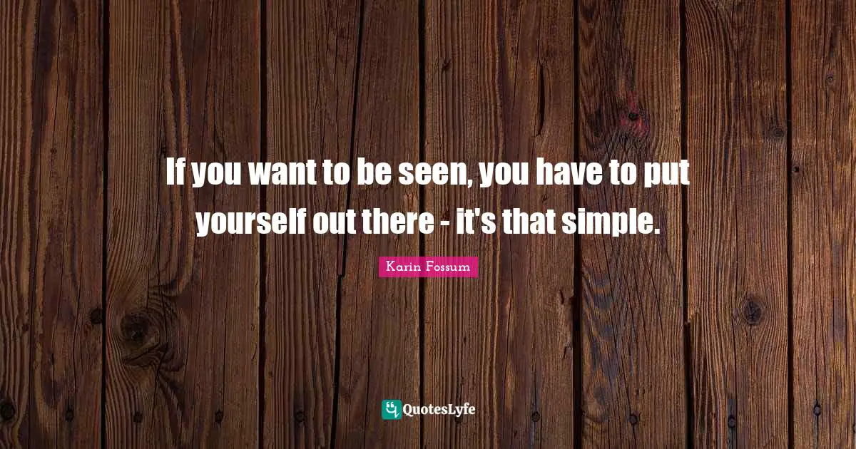 If you want to be seen, you have to put yourself out there - it's that simple.