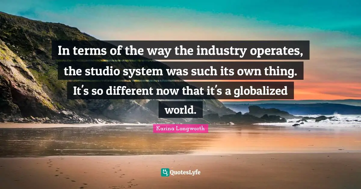 In terms of the way the industry operates, the studio system was such its own thing. It's so different now that it's a globalized world.