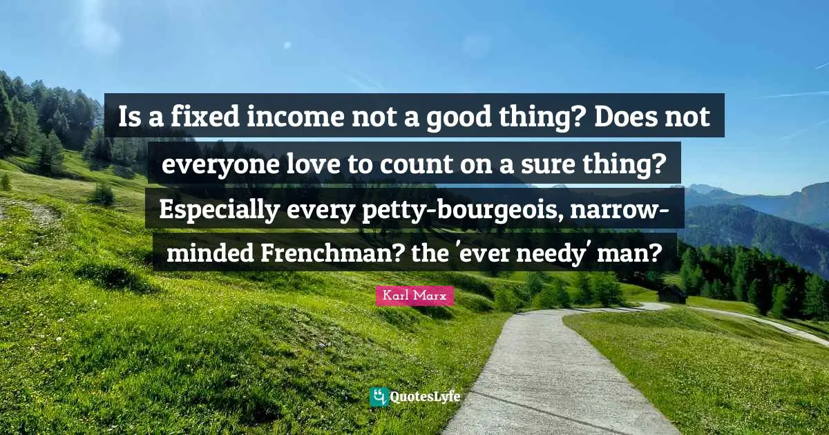 Is a fixed income not a good thing? Does not everyone love to count on a sure thing? Especially every petty-bourgeois, narrow-minded Frenchman? the 'ever needy' man?