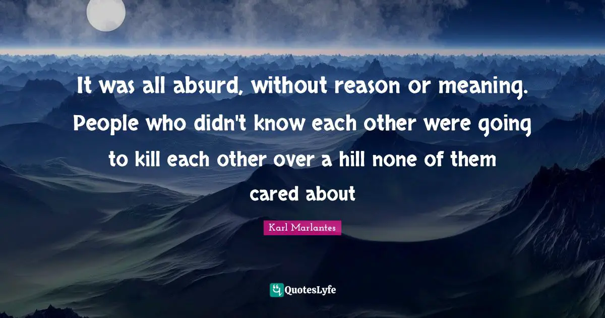 It was all absurd, without reason or meaning. People who didn't know each other were going to kill each other over a hill none of them cared about