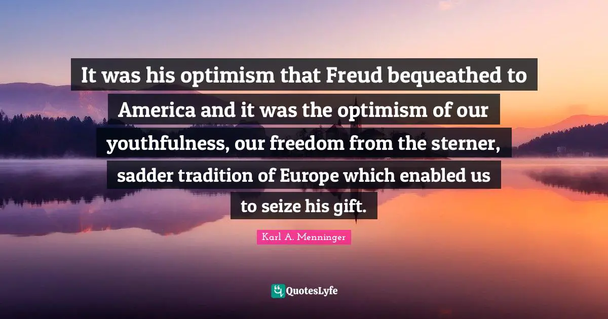 Karl A. Menninger Quotes: "It was his optimism that Freud bequeathed to America and it was the optimism of our youthfulness, our freedom from the sterner, sadder tradition of Europe which enabled us to seize his gift."