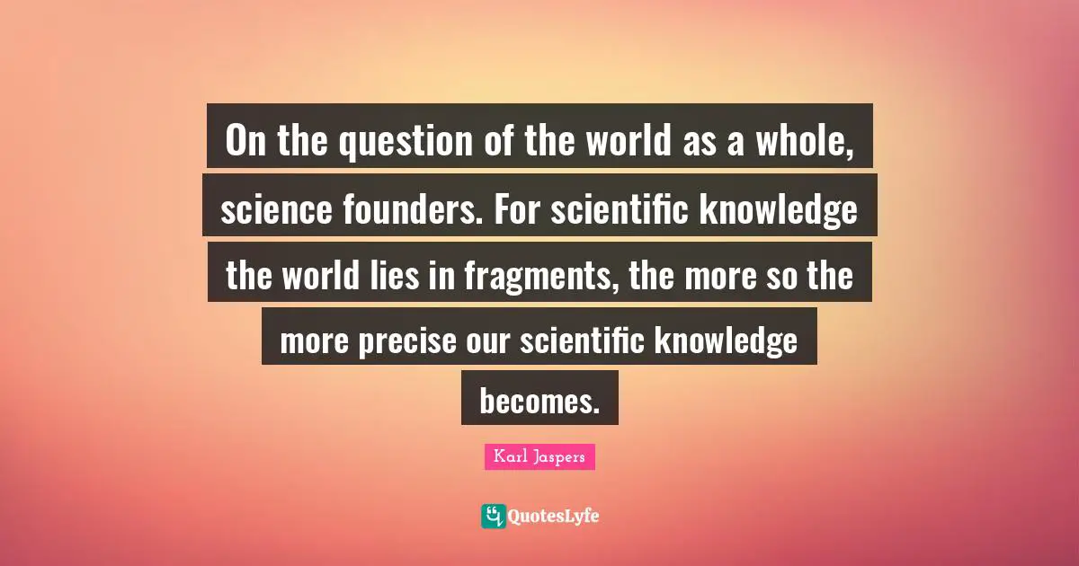 On the question of the world as a whole, science founders. For scientific knowledge the world lies in fragments, the more so the more precise our scientific knowledge becomes.