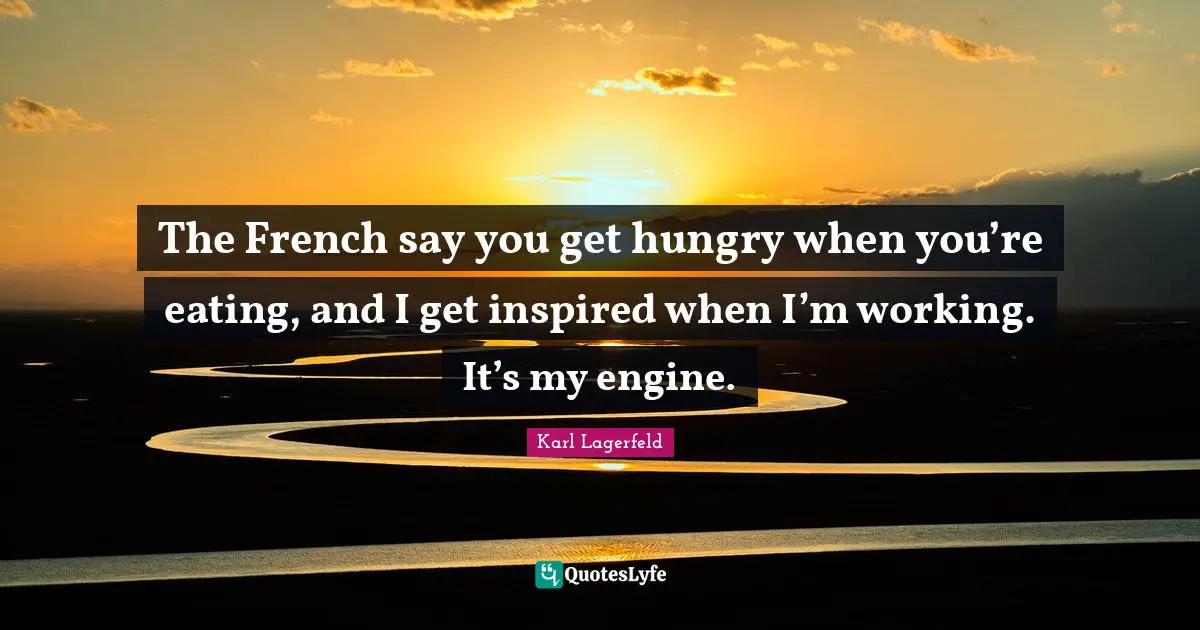 The French say you get hungry when you’re eating, and I get inspired when I’m working. It’s my engine.