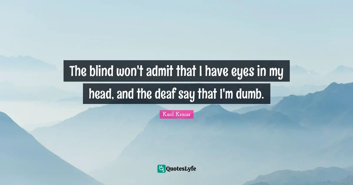 The blind won't admit that I have eyes in my head, and the deaf say that I'm dumb.