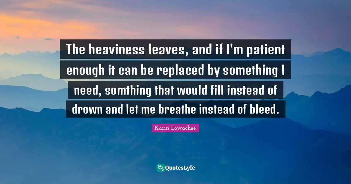 The heaviness leaves, and if I'm patient enough it can be replaced by something I need, somthing that would fill instead of drown and let me breathe instead of bleed.