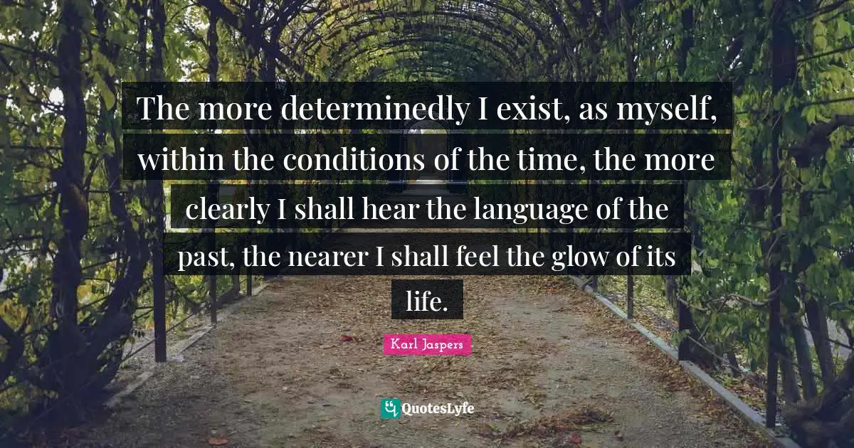 Karl Jaspers Quotes: "The more determinedly I exist, as myself, within the conditions of the time, the more clearly I shall hear the language of the past, the nearer I shall feel the glow of its life."