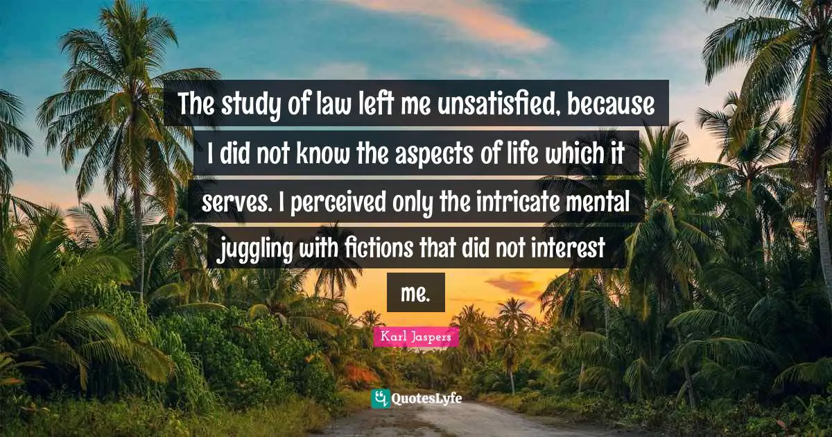 Karl Jaspers Quotes: "The study of law left me unsatisfied, because I did not know the aspects of life which it serves. I perceived only the intricate mental juggling with fictions that did not interest me."