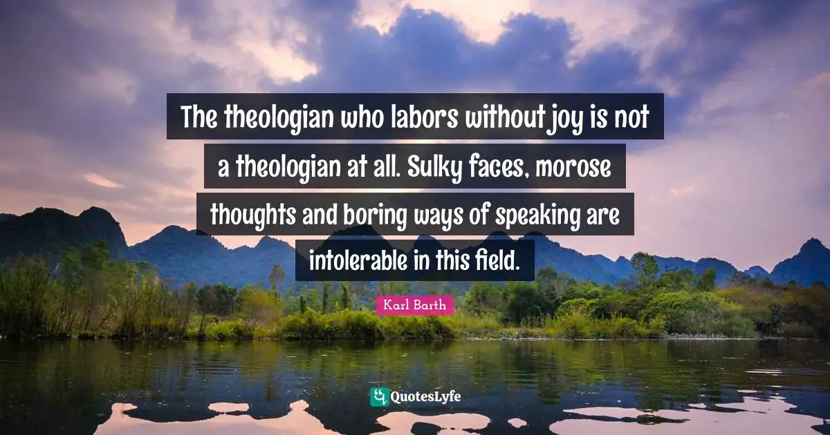 Karl Barth Quotes: "The theologian who labors without joy is not a theologian at all. Sulky faces, morose thoughts and boring ways of speaking are intolerable in this field."