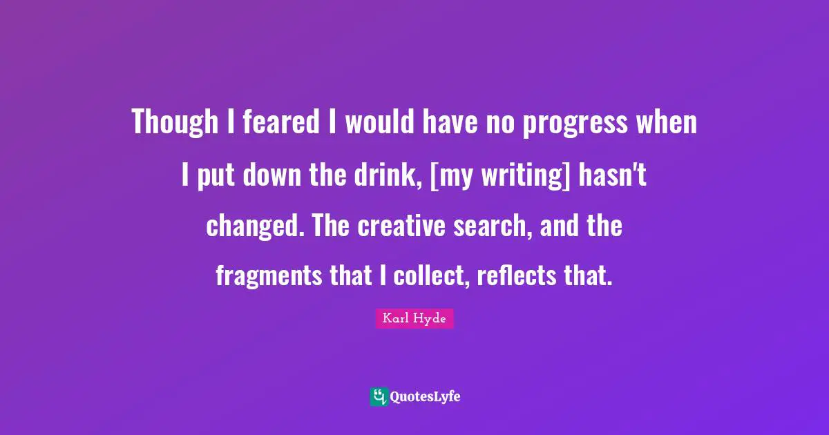Though I feared I would have no progress when I put down the drink, [my writing] hasn't changed. The creative search, and the fragments that I collect, reflects that.
