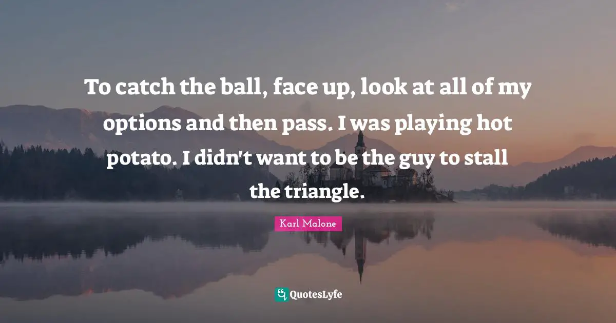 To catch the ball, face up, look at all of my options and then pass. I was playing hot potato. I didn't want to be the guy to stall the triangle.