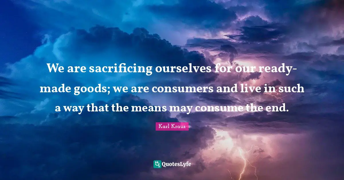 We are sacrificing ourselves for our ready-made goods; we are consumers and live in such a way that the means may consume the end.