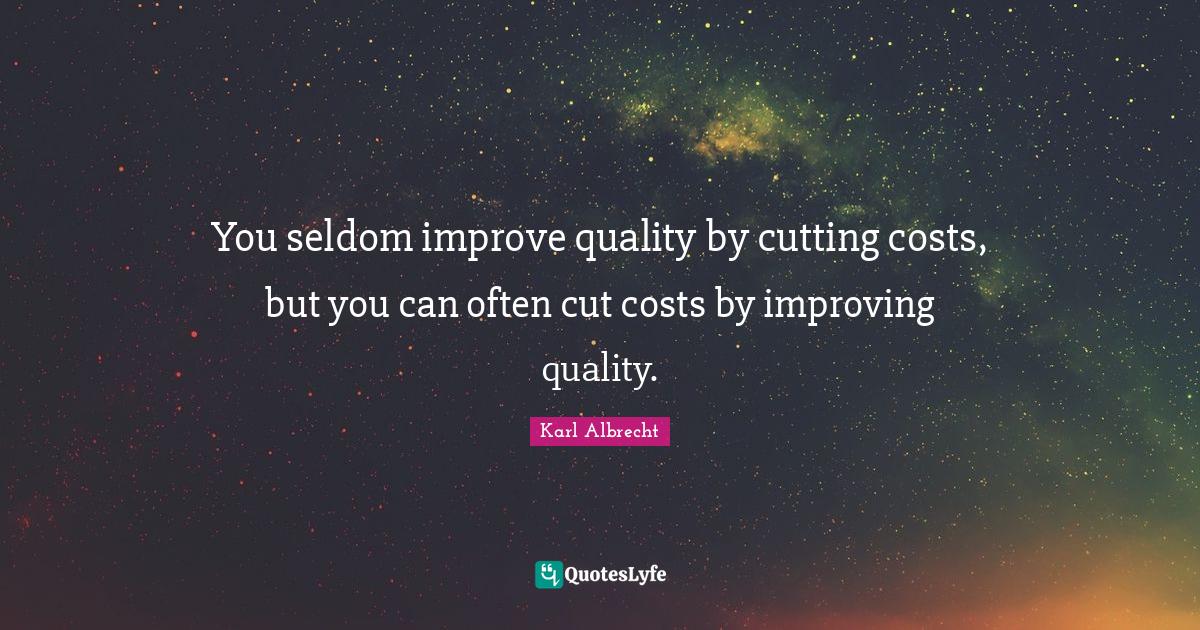You seldom improve quality by cutting costs, but you can often cut cos