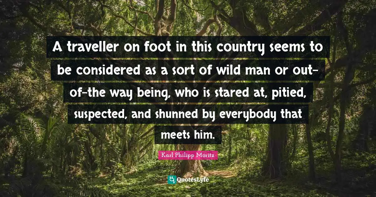 Traveller Quotes: "A traveller on foot in this country seems to be considered as a sort of wild man or out-of-the way being, who is stared at, pitied, suspected, and shunned by everybody that meets him."