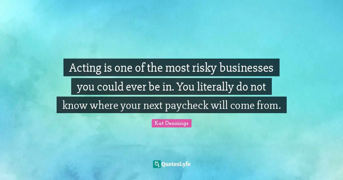Acting is one of the most risky businesses you could ever be in. You literally do not know where your next paycheck will come from.