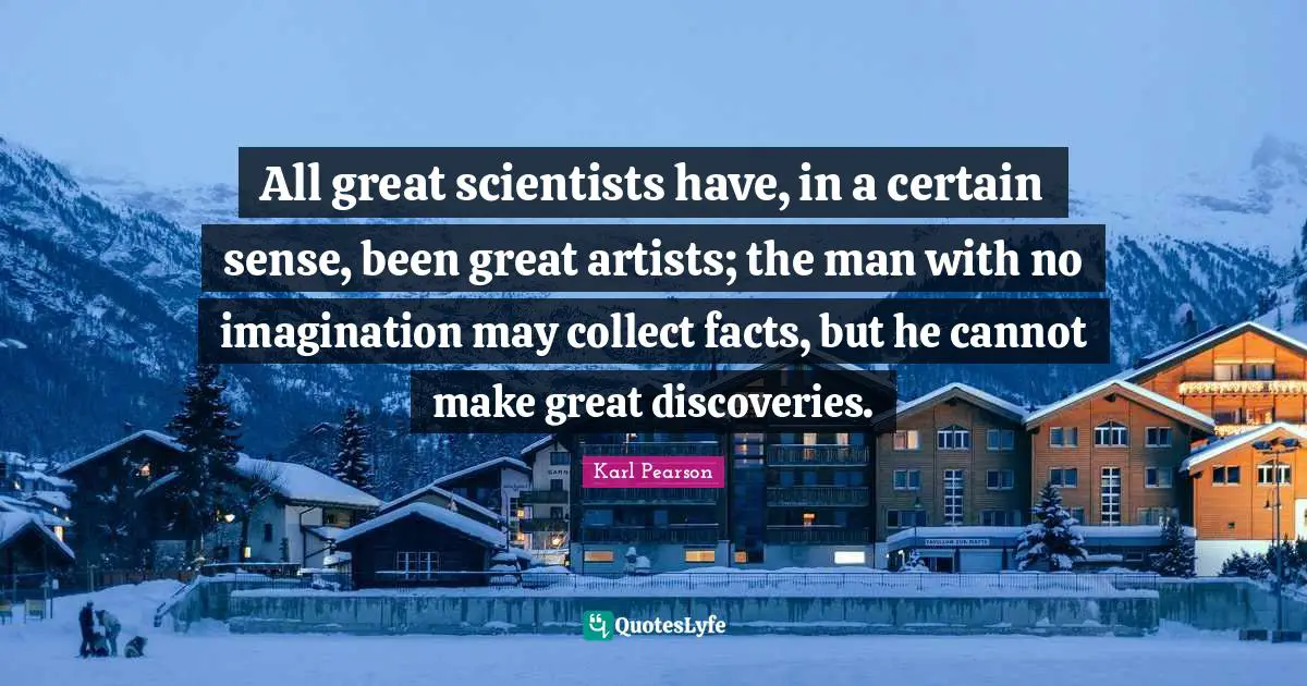 All great scientists have, in a certain sense, been great artists; the man with no imagination may collect facts, but he cannot make great discoveries.