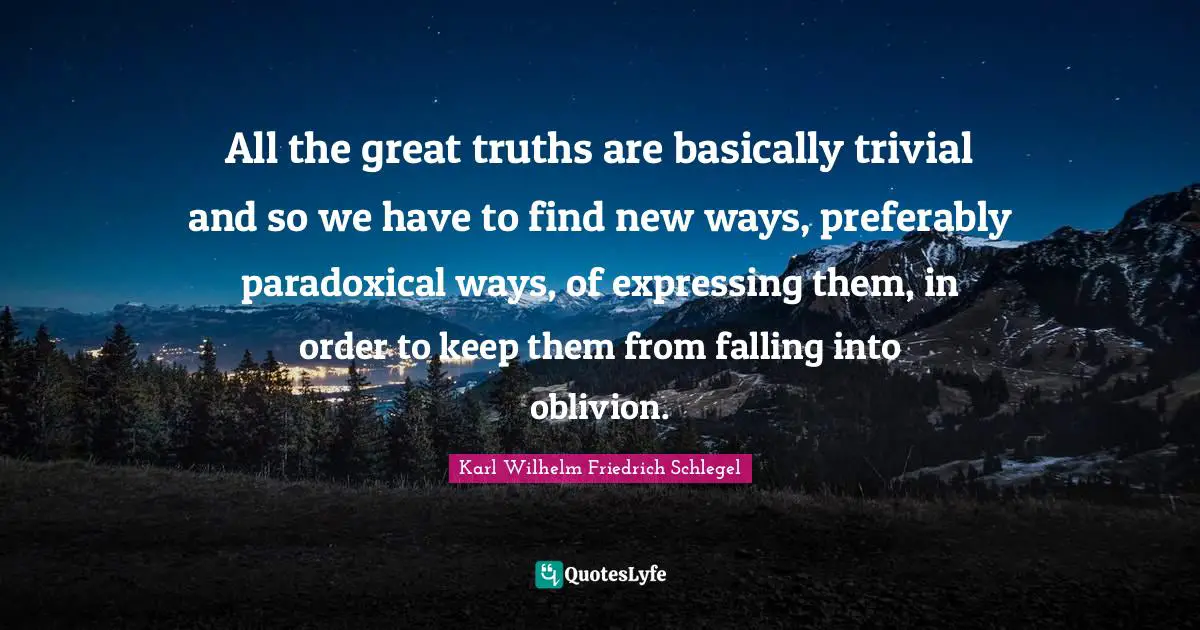All the great truths are basically trivial and so we have to find new ways, preferably paradoxical ways, of expressing them, in order to keep them from falling into oblivion.