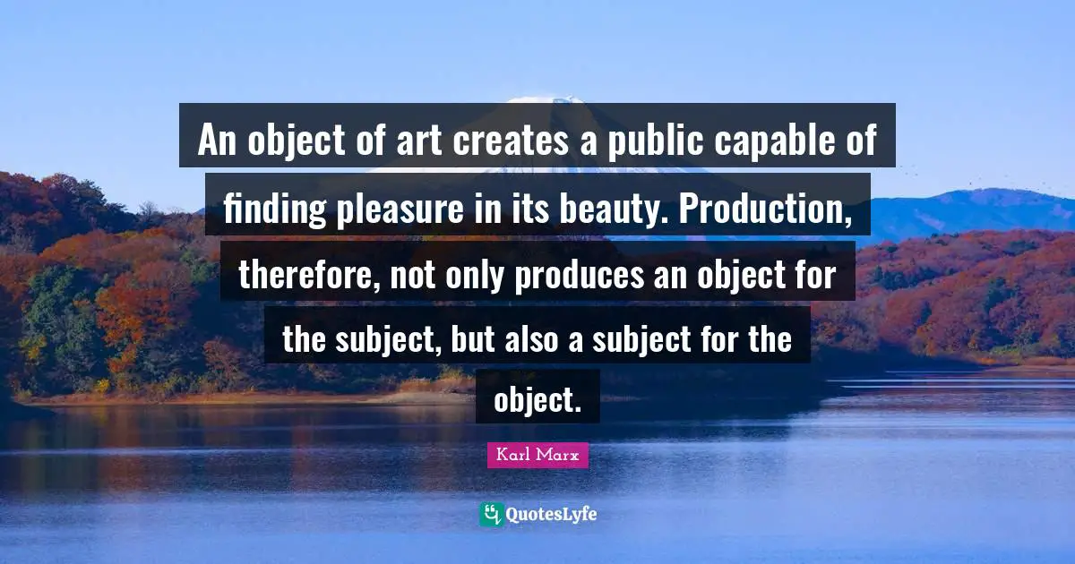 An object of art creates a public capable of finding pleasure in its beauty. Production, therefore, not only produces an object for the subject, but also a subject for the object.