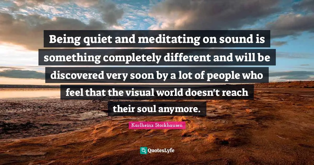 Being quiet and meditating on sound is something completely different and will be discovered very soon by a lot of people who feel that the visual world doesn't reach their soul anymore.