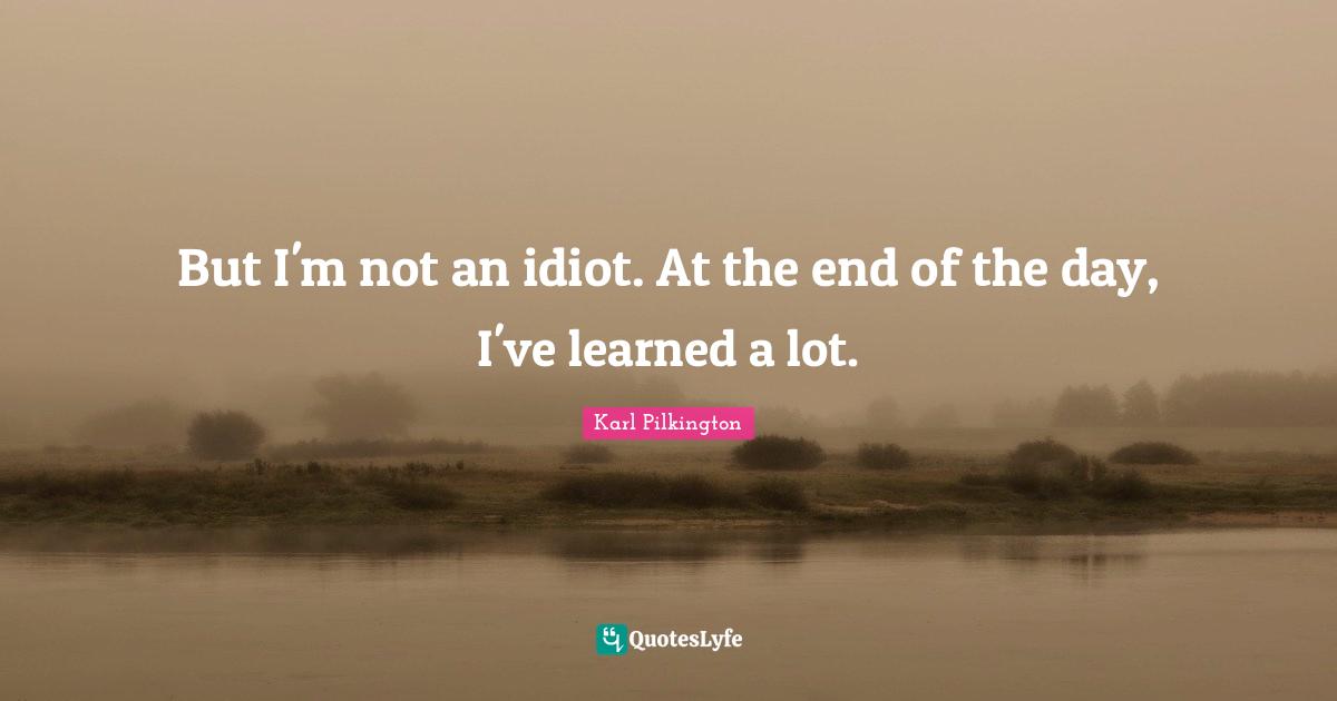 But I'm not an idiot. At the end of the day, I've learned a lot.