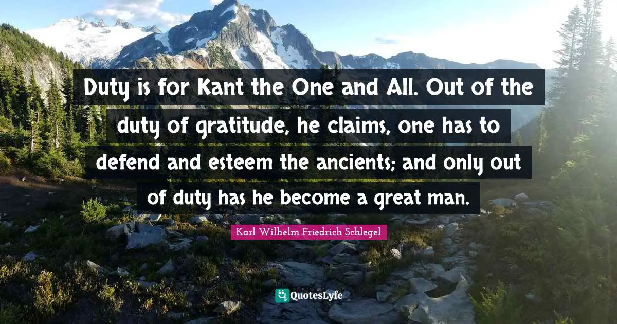 Duty is for Kant the One and All. Out of the duty of gratitude, he claims, one has to defend and esteem the ancients; and only out of duty has he become a great man.