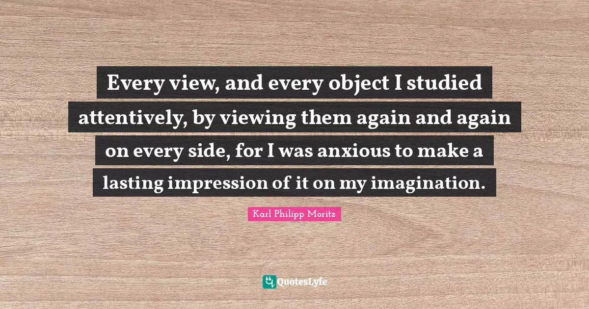 Karl Philipp Moritz Quotes: "Every view, and every object I studied attentively, by viewing them again and again on every side, for I was anxious to make a lasting impression of it on my imagination."