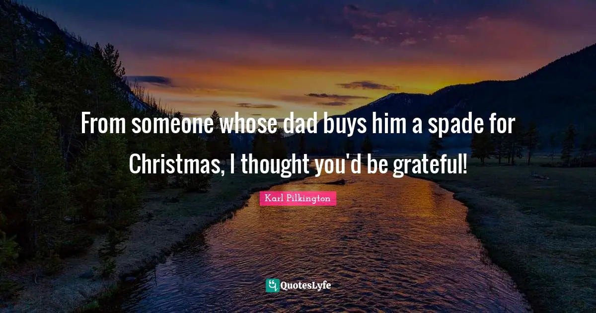 From someone whose dad buys him a spade for Christmas, I thought you'd be grateful!