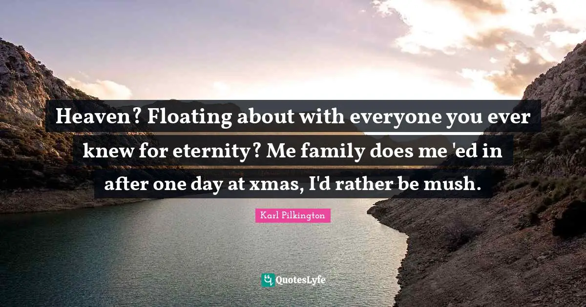 Heaven? Floating about with everyone you ever knew for eternity? Me family does me 'ed in after one day at xmas, I'd rather be mush.