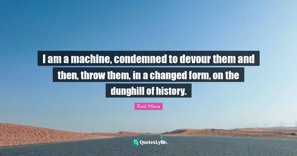 I am a machine, condemned to devour them and then, throw them, in a changed form, on the dunghill of history.