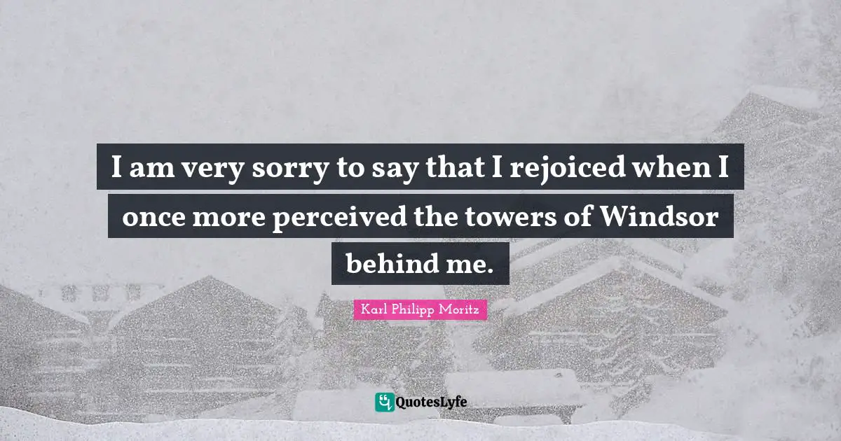 Karl Philipp Moritz Quotes: "I am very sorry to say that I rejoiced when I once more perceived the towers of Windsor behind me."