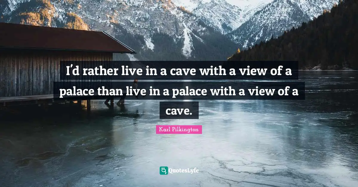 I'd rather live in a cave with a view of a palace than live in a palace with a view of a cave.