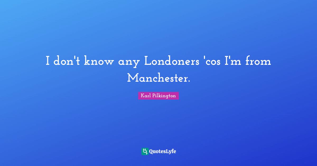 I don't know any Londoners 'cos I'm from Manchester.