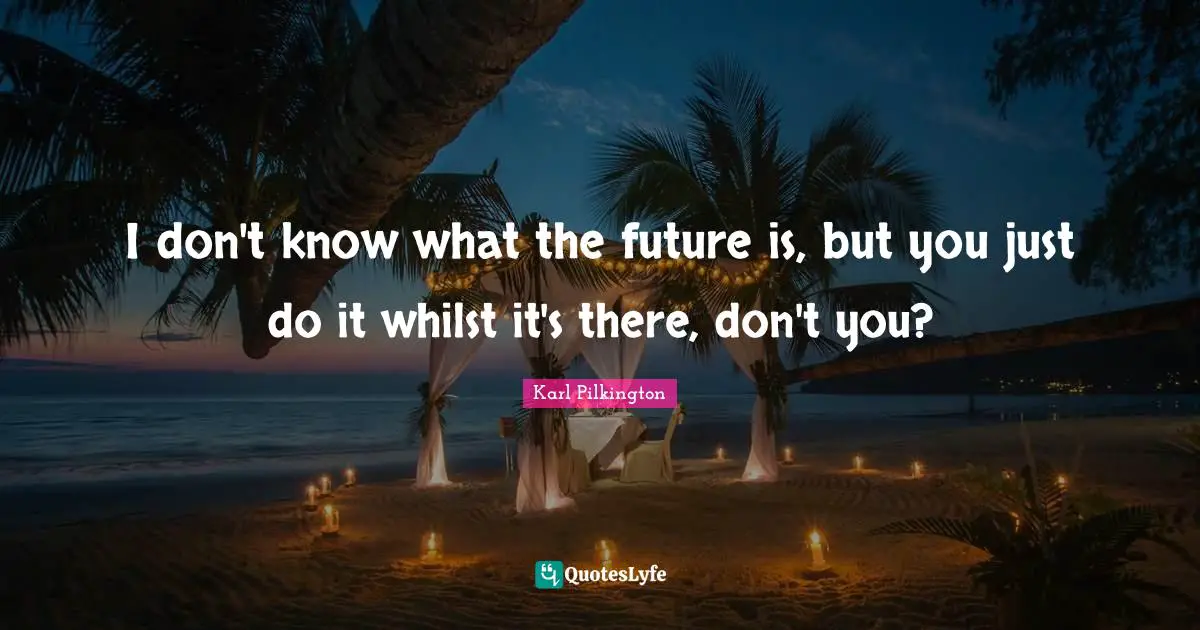 I don't know what the future is, but you just do it whilst it's there, don't you?