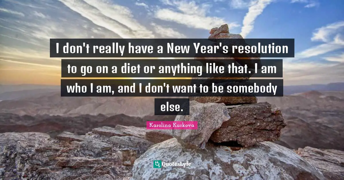 I don't really have a New Year's resolution to go on a diet or anything like that. I am who I am, and I don't want to be somebody else.