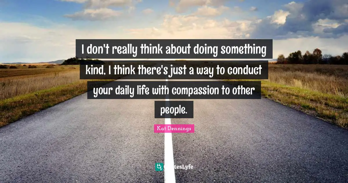I don't really think about doing something kind, I think there's just a way to conduct your daily life with compassion to other people.