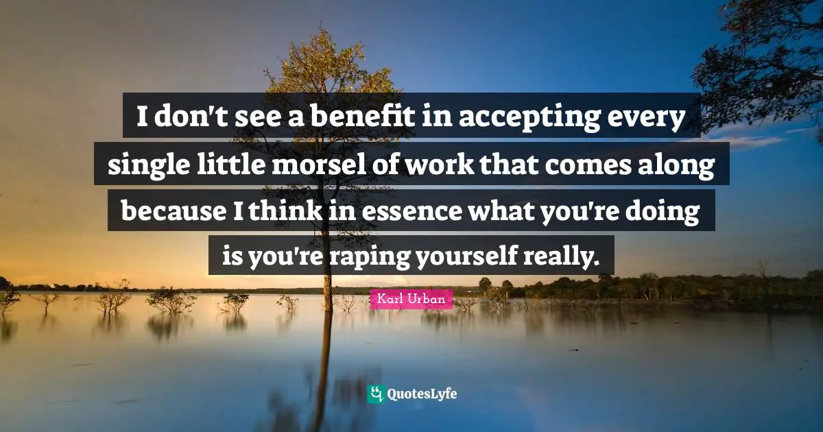 I don't see a benefit in accepting every single little morsel of work that comes along because I think in essence what you're doing is you're raping yourself really.