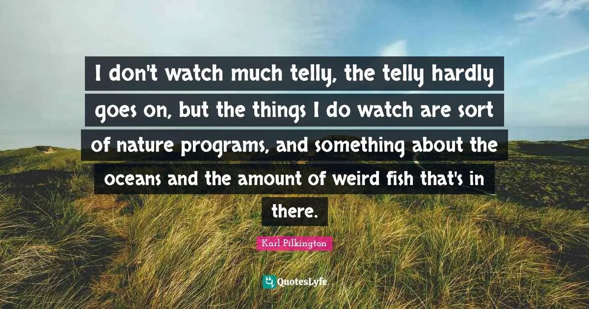 Karl Pilkington Quotes: "I don't watch much telly, the telly hardly goes on, but the things I do watch are sort of nature programs, and something about the oceans and the amount of weird fish that's in there."