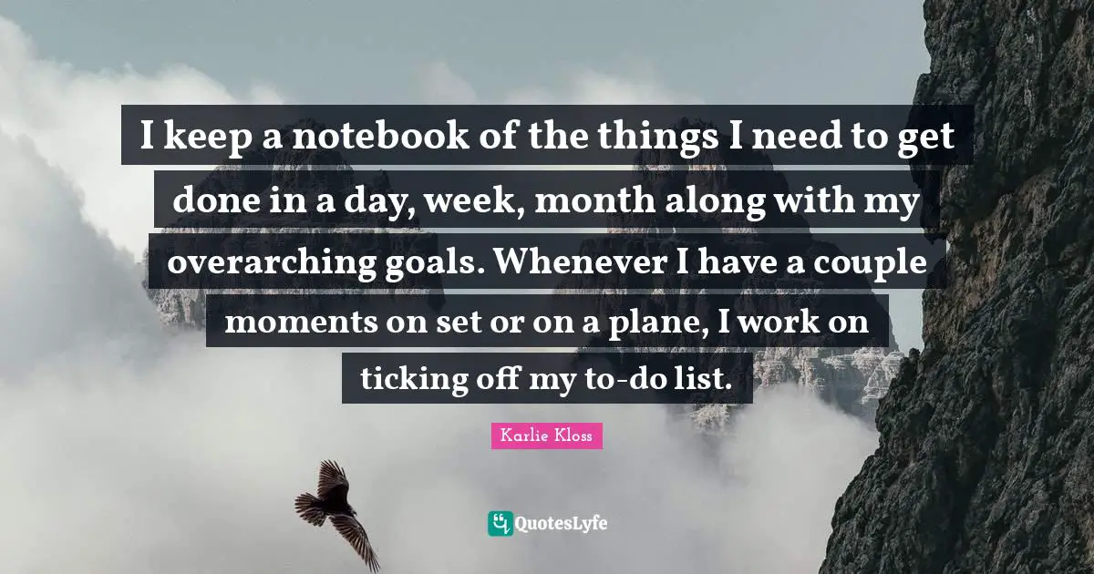 Karlie Kloss Quotes: "I keep a notebook of the things I need to get done in a day, week, month along with my overarching goals. Whenever I have a couple moments on set or on a plane, I work on ticking off my to-do list."