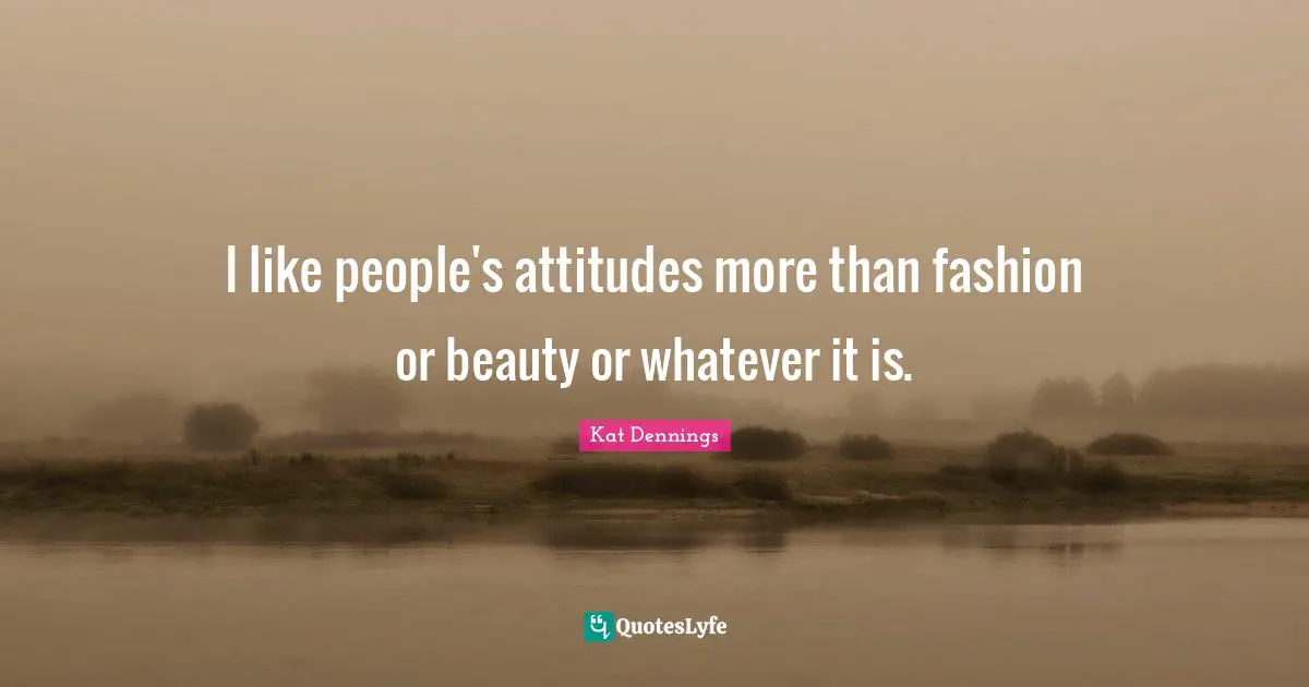I like people's attitudes more than fashion or beauty or whatever it is.
