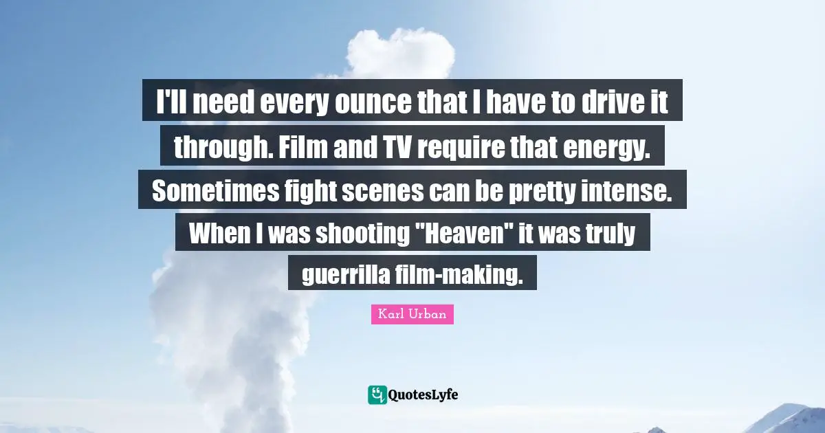 I'll need every ounce that I have to drive it through. Film and TV require that energy. Sometimes fight scenes can be pretty intense. When I was shooting "Heaven" it was truly guerrilla film-making.