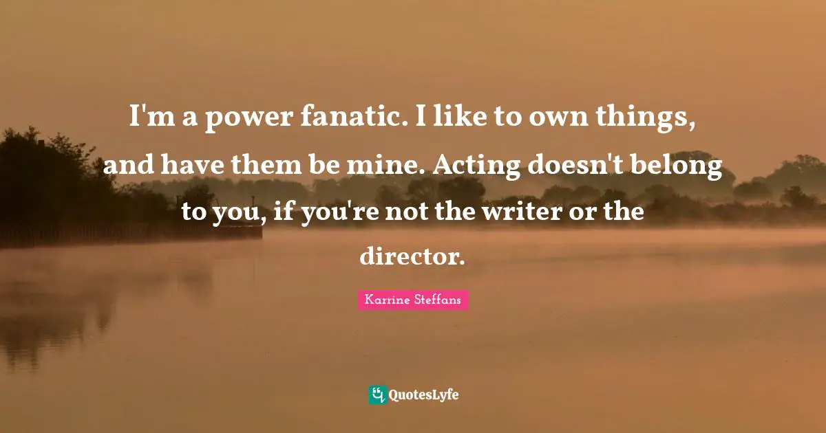 I'm a power fanatic. I like to own things, and have them be mine. Acting doesn't belong to you, if you're not the writer or the director.