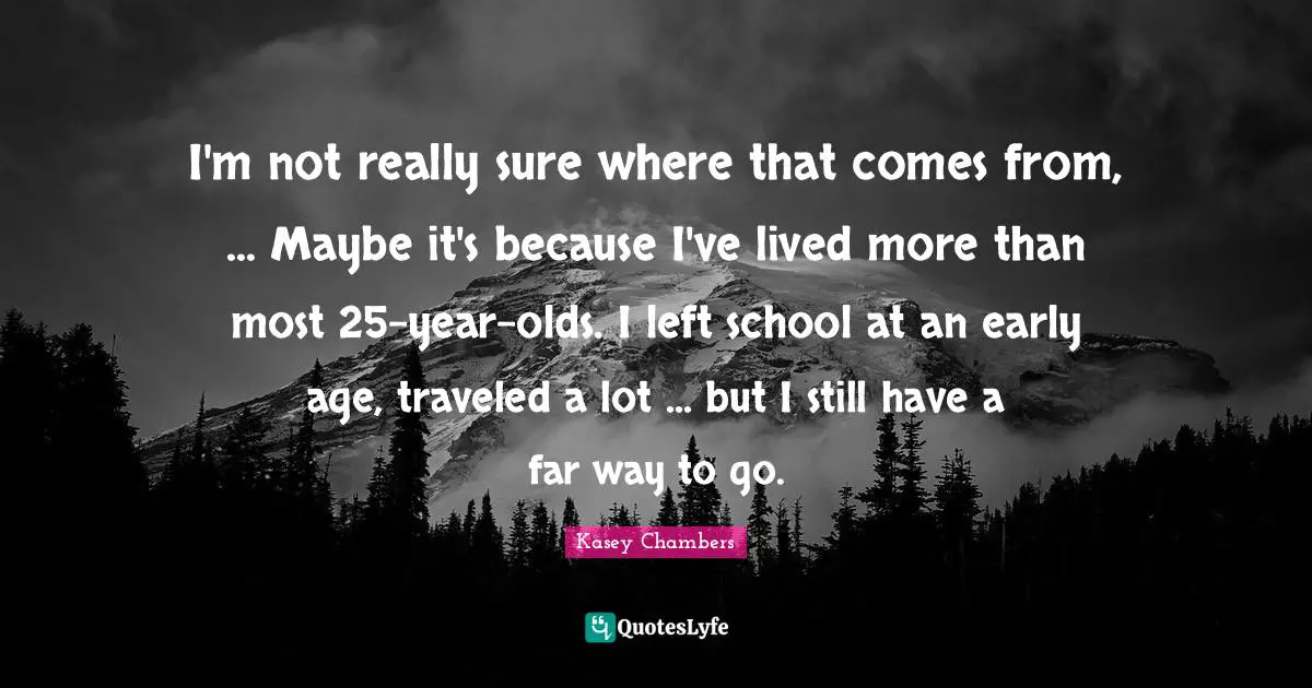 I'm not really sure where that comes from, ... Maybe it's because I've lived more than most 25-year-olds. I left school at an early age, traveled a lot ... but I still have a far way to go.