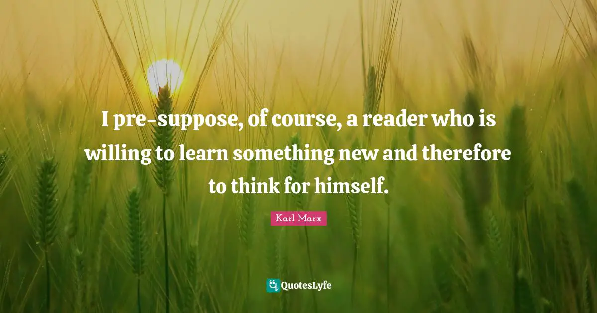 I pre-suppose, of course, a reader who is willing to learn something new and therefore to think for himself.