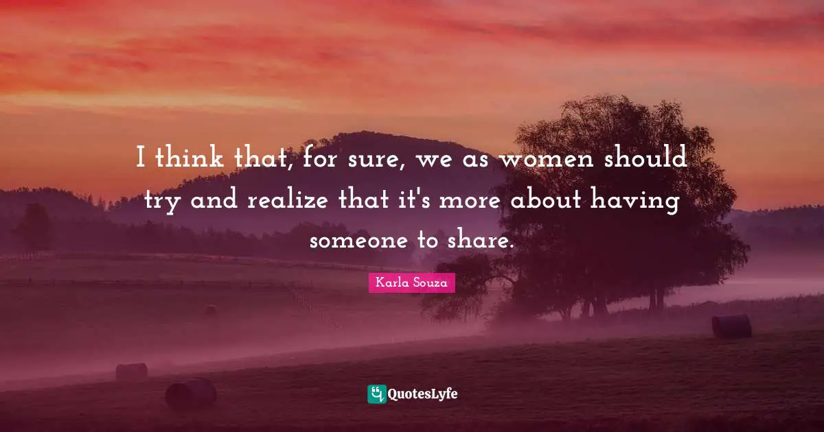 I think that, for sure, we as women should try and realize that it's more about having someone to share.