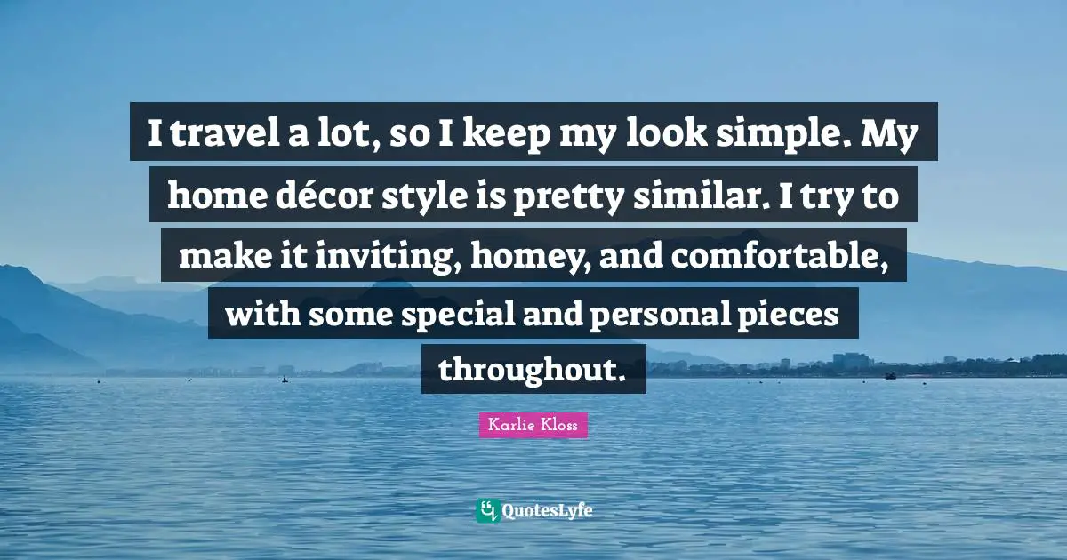 I travel a lot, so I keep my look simple. My home décor style is pretty similar. I try to make it inviting, homey, and comfortable, with some special and personal pieces throughout.